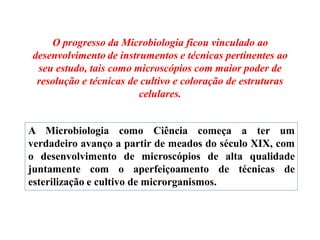 O progresso da Microbiologia ficou vinculado ao
desenvolvimento de instrumentos e técnicas pertinentes ao
seu estudo, tais como microscópios com maior poder de
resolução e técnicas de cultivo e coloração de estruturas
celulares.
A Microbiologia como Ciência começa a ter um
verdadeiro avanço a partir de meados do século XIX, com
o desenvolvimento de microscópios de alta qualidade
juntamente com o aperfeiçoamento de técnicas de
esterilização e cultivo de microrganismos.
 