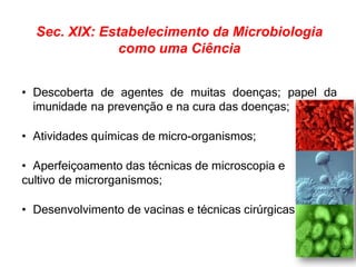 Sec. XIX: Estabelecimento da Microbiologia
como uma Ciência
• Descoberta de agentes de muitas doenças; papel da
imunidade na prevenção e na cura das doenças;
• Atividades químicas de micro-organismos;
• Aperfeiçoamento das técnicas de microscopia e
cultivo de microrganismos;
• Desenvolvimento de vacinas e técnicas cirúrgicas.
 