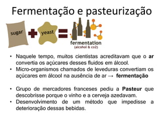 Fermentação e pasteurização
• Naquele tempo, muitos cientistas acreditavam que o ar
convertia os açúcares desses fluidos em álcool.
• Micro-organismos chamados de leveduras convertiam os
açúcares em álcool na ausência de ar → fermentação
• Grupo de mercadores franceses pediu a Pasteur que
descobrisse porque o vinho e a cerveja azedavam.
• Desenvolvimento de um método que impedisse a
deterioração dessas bebidas.
 