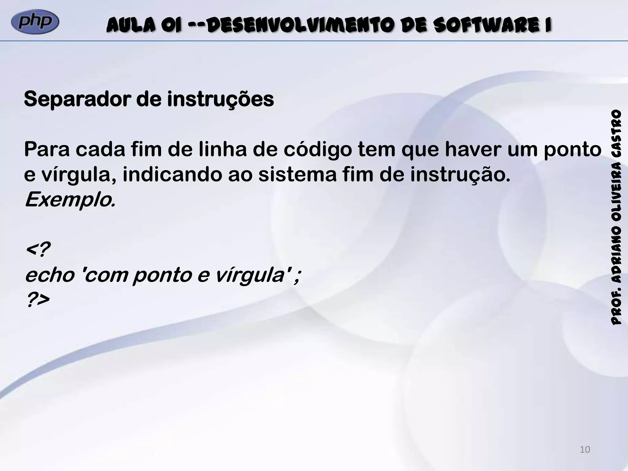 10
Prof.AdrianoOliveiraCastro
Aula 01 -–Desenvolvimento de Software I
Separador de instruções
Para cada fim de linha de código tem que haver um ponto
e vírgula, indicando ao sistema fim de instrução.
Exemplo.
<?
echo 'com ponto e vírgula' ;
?>
 