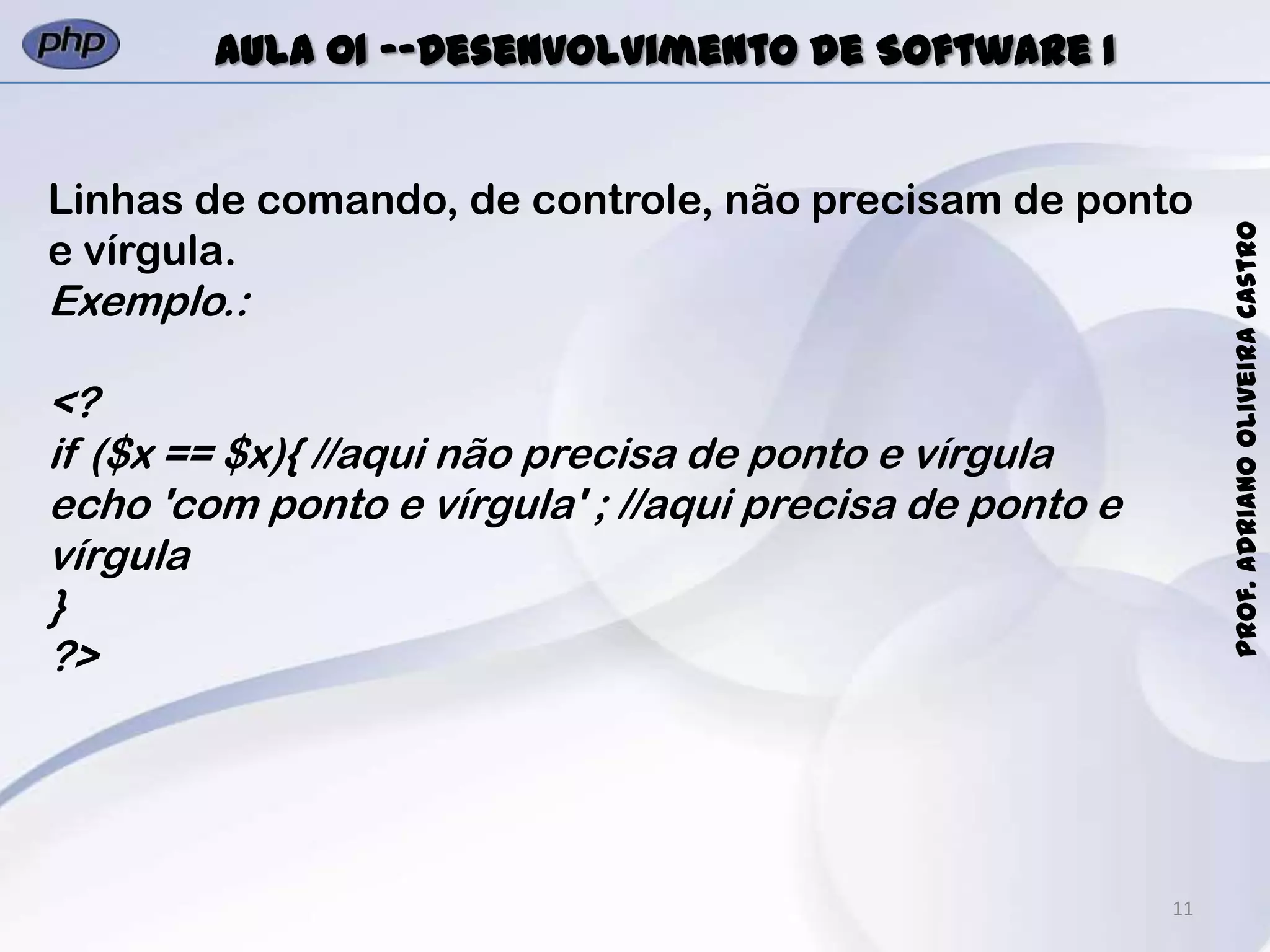 11
Prof.AdrianoOliveiraCastro
Aula 01 -–Desenvolvimento de Software I
Linhas de comando, de controle, não precisam de ponto
e vírgula.
Exemplo.:
<?
if ($x == $x){ //aqui não precisa de ponto e vírgula
echo 'com ponto e vírgula' ; //aqui precisa de ponto e
vírgula
}
?>
 