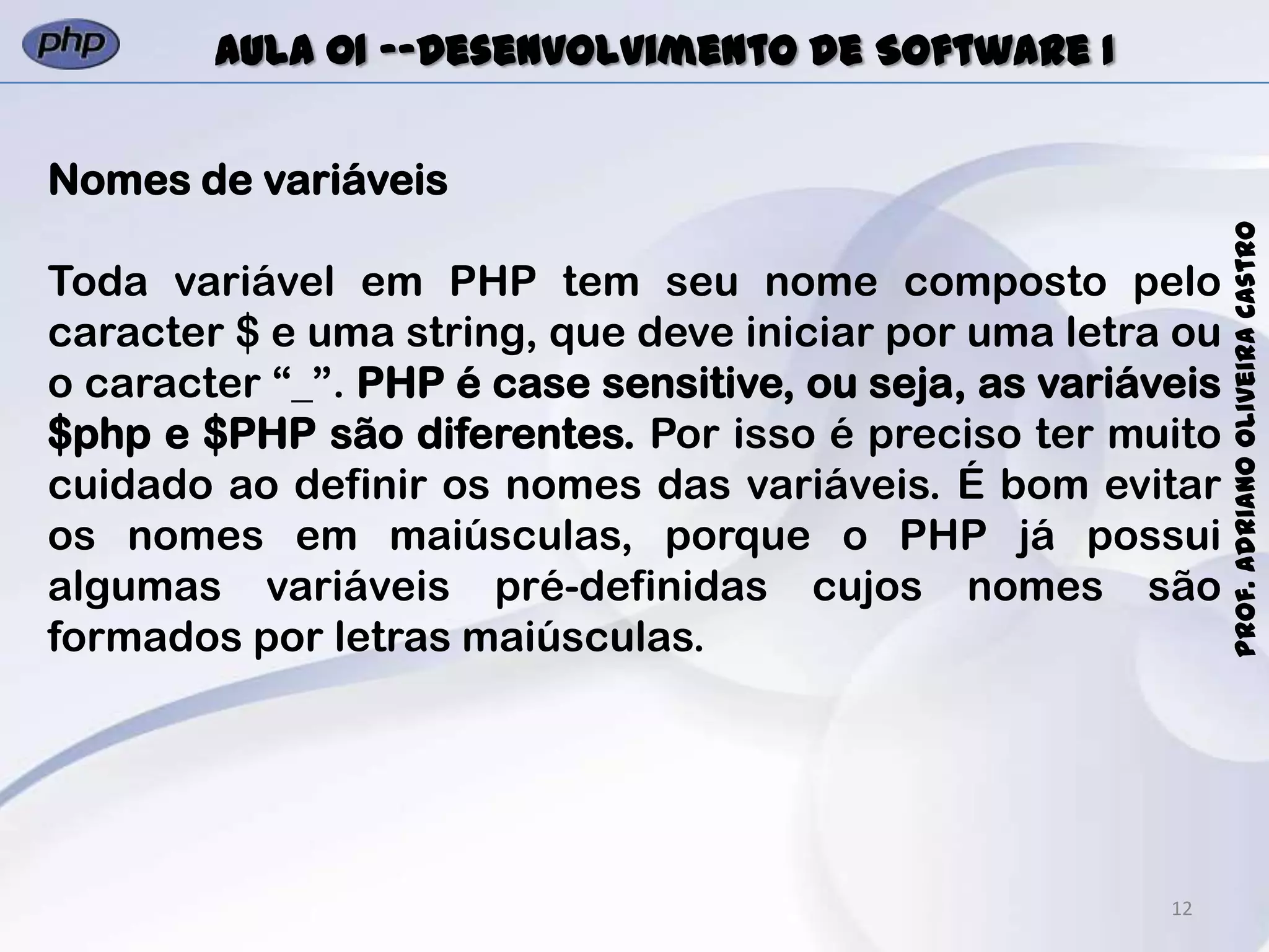 12
Prof.AdrianoOliveiraCastro
Aula 01 -–Desenvolvimento de Software I
Nomes de variáveis
Toda variável em PHP tem seu nome composto pelo
caracter $ e uma string, que deve iniciar por uma letra ou
o caracter “_”. PHP é case sensitive, ou seja, as variáveis
$php e $PHP são diferentes. Por isso é preciso ter muito
cuidado ao definir os nomes das variáveis. É bom evitar
os nomes em maiúsculas, porque o PHP já possui
algumas variáveis pré-definidas cujos nomes são
formados por letras maiúsculas.
 