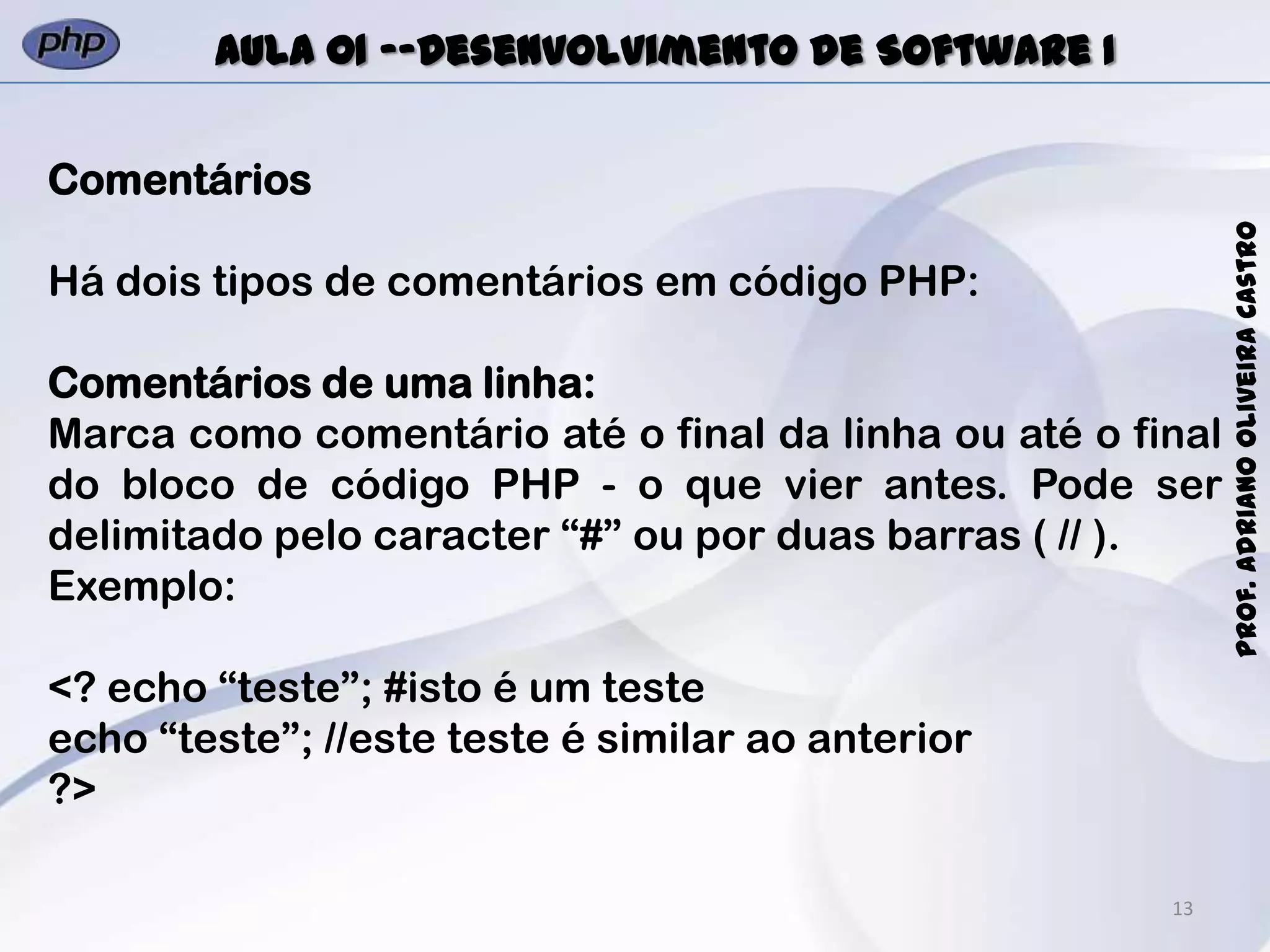 13
Prof.AdrianoOliveiraCastro
Aula 01 -–Desenvolvimento de Software I
Comentários
Há dois tipos de comentários em código PHP:
Comentários de uma linha:
Marca como comentário até o final da linha ou até o final
do bloco de código PHP - o que vier antes. Pode ser
delimitado pelo caracter “#” ou por duas barras ( // ).
Exemplo:
<? echo “teste”; #isto é um teste
echo “teste”; //este teste é similar ao anterior
?>
 