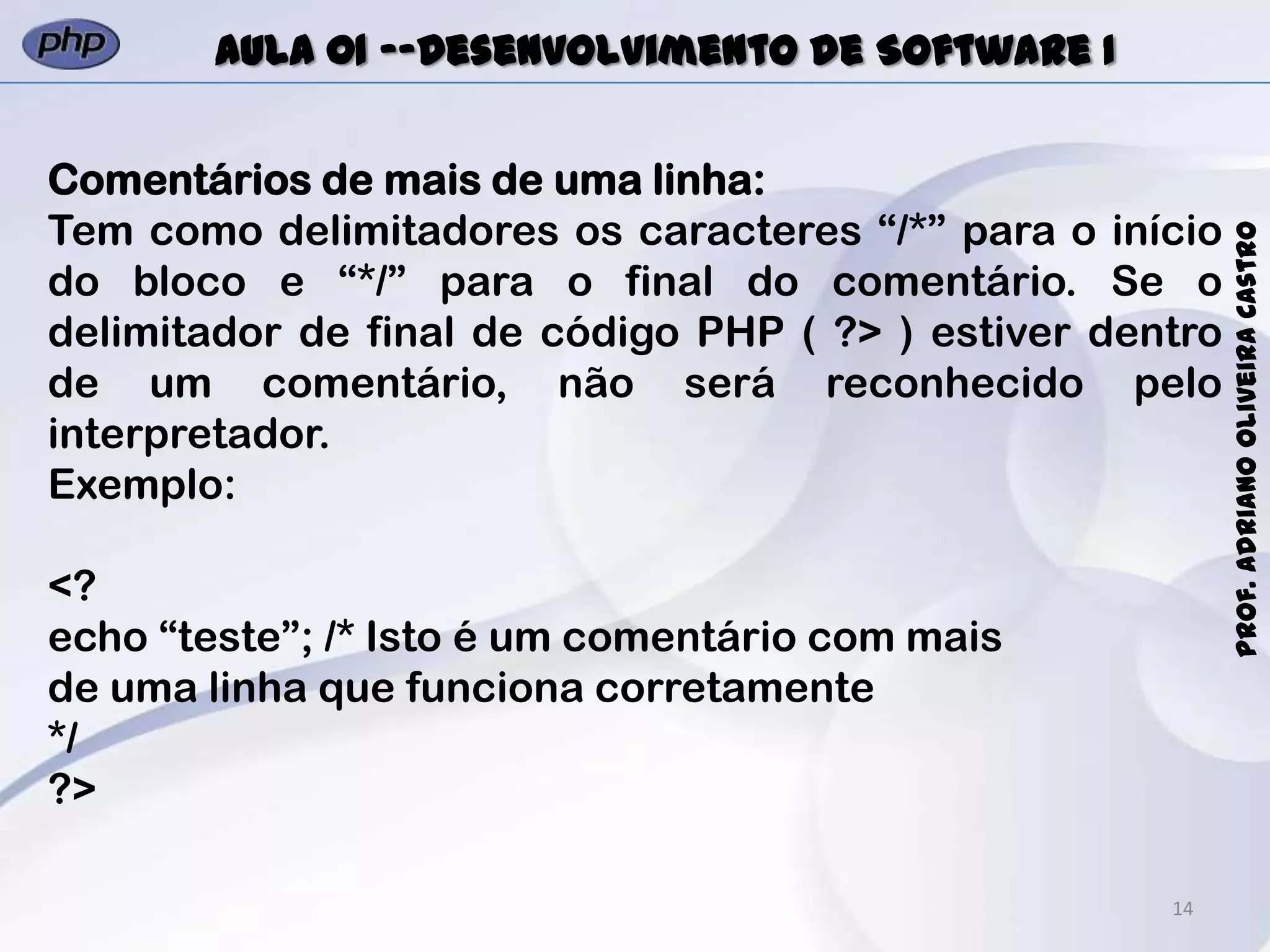 14
Prof.AdrianoOliveiraCastro
Aula 01 -–Desenvolvimento de Software I
Comentários de mais de uma linha:
Tem como delimitadores os caracteres “/*” para o início
do bloco e “*/” para o final do comentário. Se o
delimitador de final de código PHP ( ?> ) estiver dentro
de um comentário, não será reconhecido pelo
interpretador.
Exemplo:
<?
echo “teste”; /* Isto é um comentário com mais
de uma linha que funciona corretamente
*/
?>
 