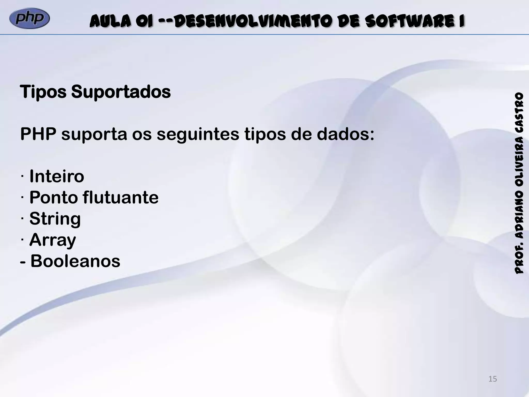 15
Prof.AdrianoOliveiraCastro
Aula 01 -–Desenvolvimento de Software I
Tipos Suportados
PHP suporta os seguintes tipos de dados:
· Inteiro
· Ponto flutuante
· String
· Array
- Booleanos
 