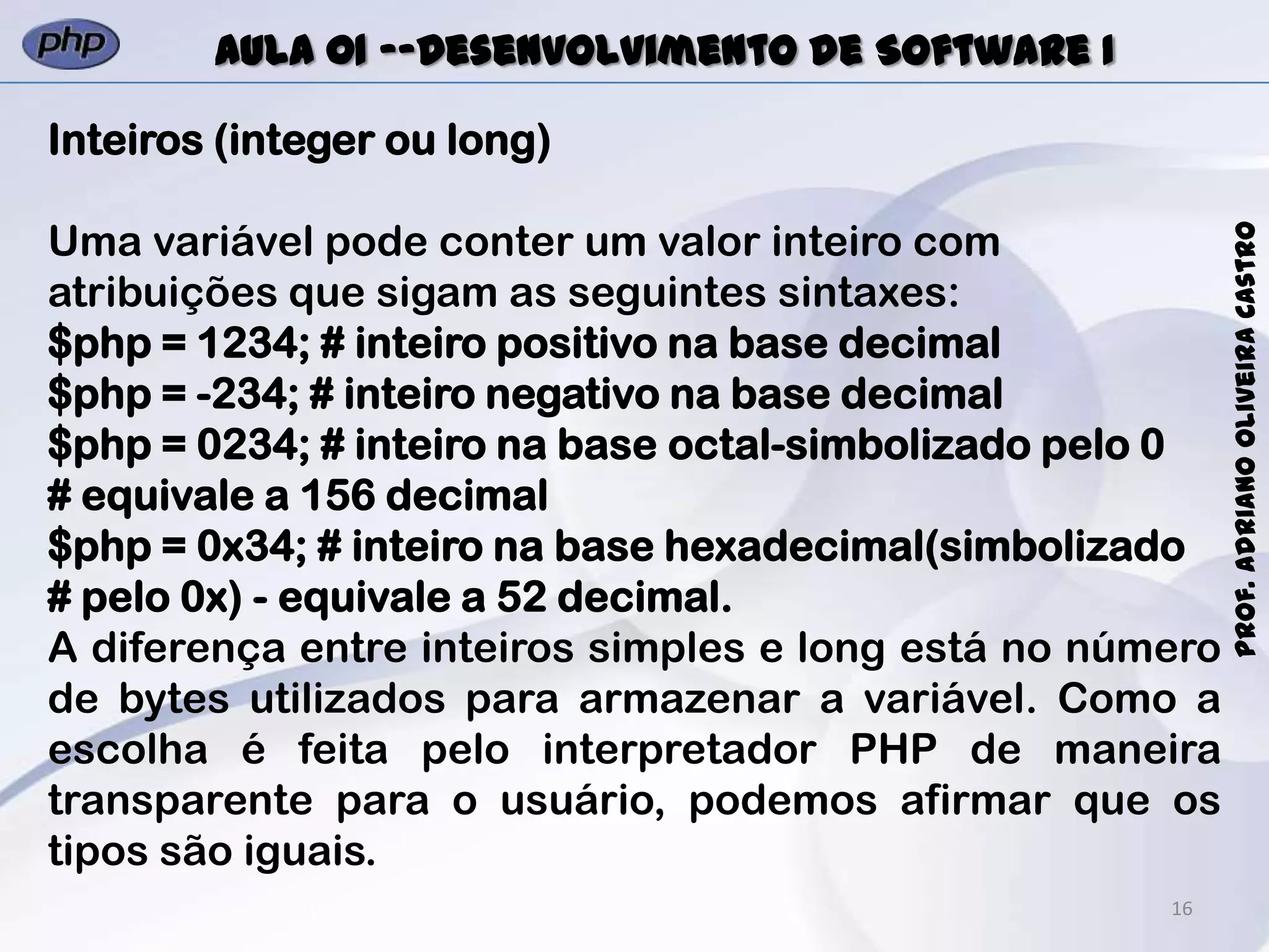 16
Prof.AdrianoOliveiraCastro
Aula 01 -–Desenvolvimento de Software I
Inteiros (integer ou long)
Uma variável pode conter um valor inteiro com
atribuições que sigam as seguintes sintaxes:
$php = 1234; # inteiro positivo na base decimal
$php = -234; # inteiro negativo na base decimal
$php = 0234; # inteiro na base octal-simbolizado pelo 0
# equivale a 156 decimal
$php = 0x34; # inteiro na base hexadecimal(simbolizado
# pelo 0x) - equivale a 52 decimal.
A diferença entre inteiros simples e long está no número
de bytes utilizados para armazenar a variável. Como a
escolha é feita pelo interpretador PHP de maneira
transparente para o usuário, podemos afirmar que os
tipos são iguais.
 