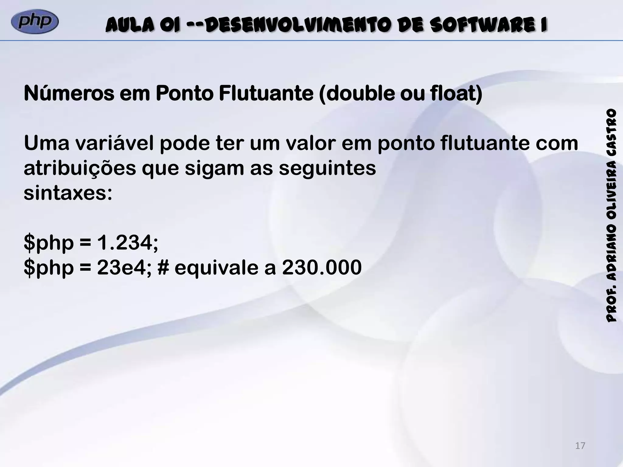 17
Prof.AdrianoOliveiraCastro
Aula 01 -–Desenvolvimento de Software I
Números em Ponto Flutuante (double ou float)
Uma variável pode ter um valor em ponto flutuante com
atribuições que sigam as seguintes
sintaxes:
$php = 1.234;
$php = 23e4; # equivale a 230.000
 
