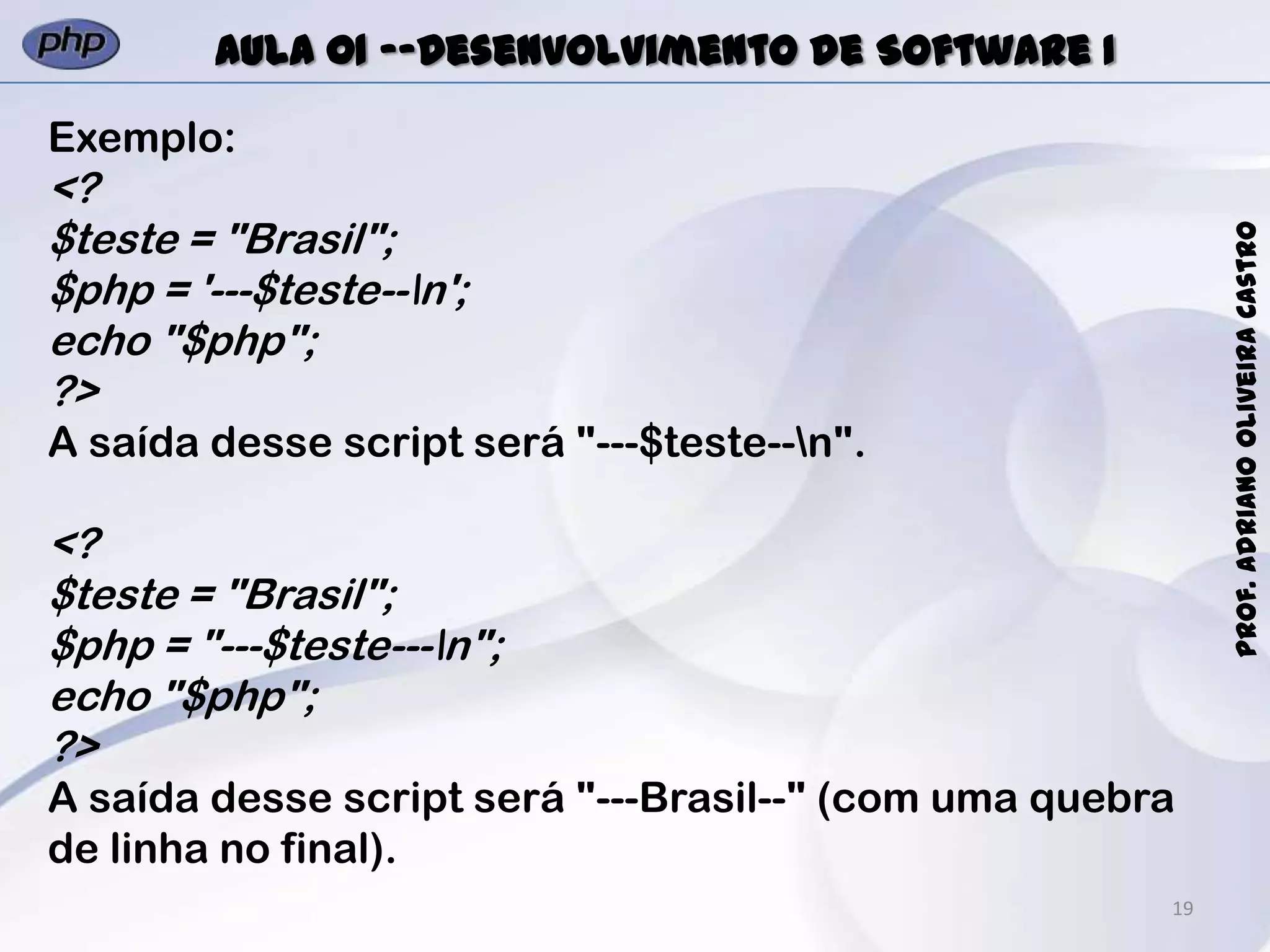 19
Prof.AdrianoOliveiraCastro
Aula 01 -–Desenvolvimento de Software I
Exemplo:
<?
$teste = "Brasil";
$php = '---$teste--n';
echo "$php";
?>
A saída desse script será "---$teste--n".
<?
$teste = "Brasil";
$php = "---$teste---n";
echo "$php";
?>
A saída desse script será "---Brasil--" (com uma quebra
de linha no final).
 