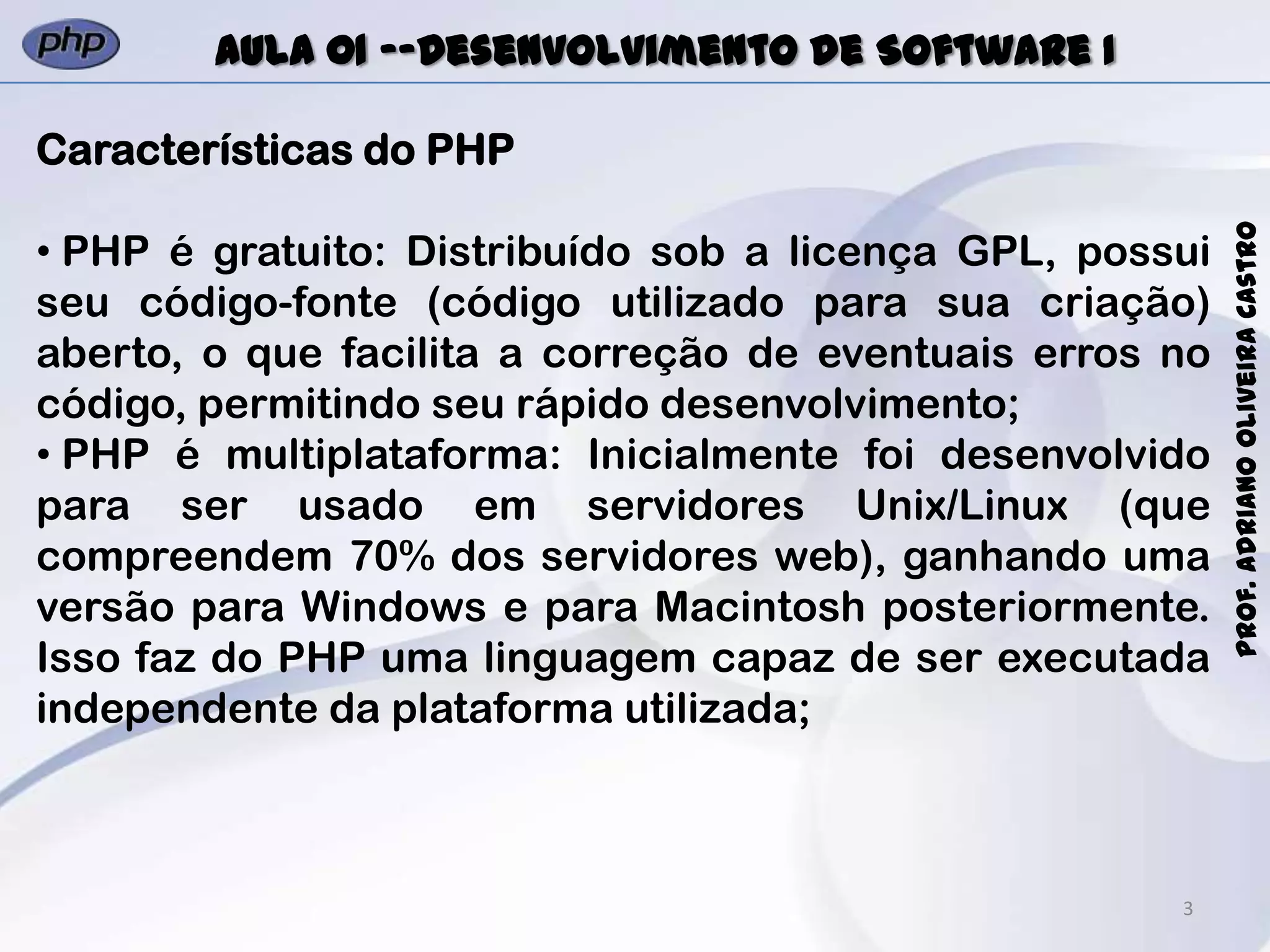 3
Prof.AdrianoOliveiraCastro
Aula 01 -–Desenvolvimento de Software I
Características do PHP
• PHP é gratuito: Distribuído sob a licença GPL, possui
seu código-fonte (código utilizado para sua criação)
aberto, o que facilita a correção de eventuais erros no
código, permitindo seu rápido desenvolvimento;
• PHP é multiplataforma: Inicialmente foi desenvolvido
para ser usado em servidores Unix/Linux (que
compreendem 70% dos servidores web), ganhando uma
versão para Windows e para Macintosh posteriormente.
Isso faz do PHP uma linguagem capaz de ser executada
independente da plataforma utilizada;
 