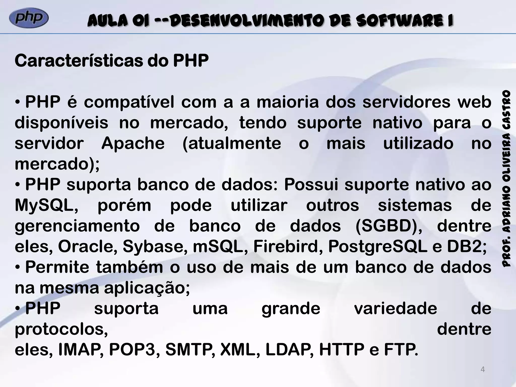 4
Prof.AdrianoOliveiraCastro
Aula 01 -–Desenvolvimento de Software I
Características do PHP
• PHP é compatível com a a maioria dos servidores web
disponíveis no mercado, tendo suporte nativo para o
servidor Apache (atualmente o mais utilizado no
mercado);
• PHP suporta banco de dados: Possui suporte nativo ao
MySQL, porém pode utilizar outros sistemas de
gerenciamento de banco de dados (SGBD), dentre
eles, Oracle, Sybase, mSQL, Firebird, PostgreSQL e DB2;
• Permite também o uso de mais de um banco de dados
na mesma aplicação;
• PHP suporta uma grande variedade de
protocolos, dentre
eles, IMAP, POP3, SMTP, XML, LDAP, HTTP e FTP.
 