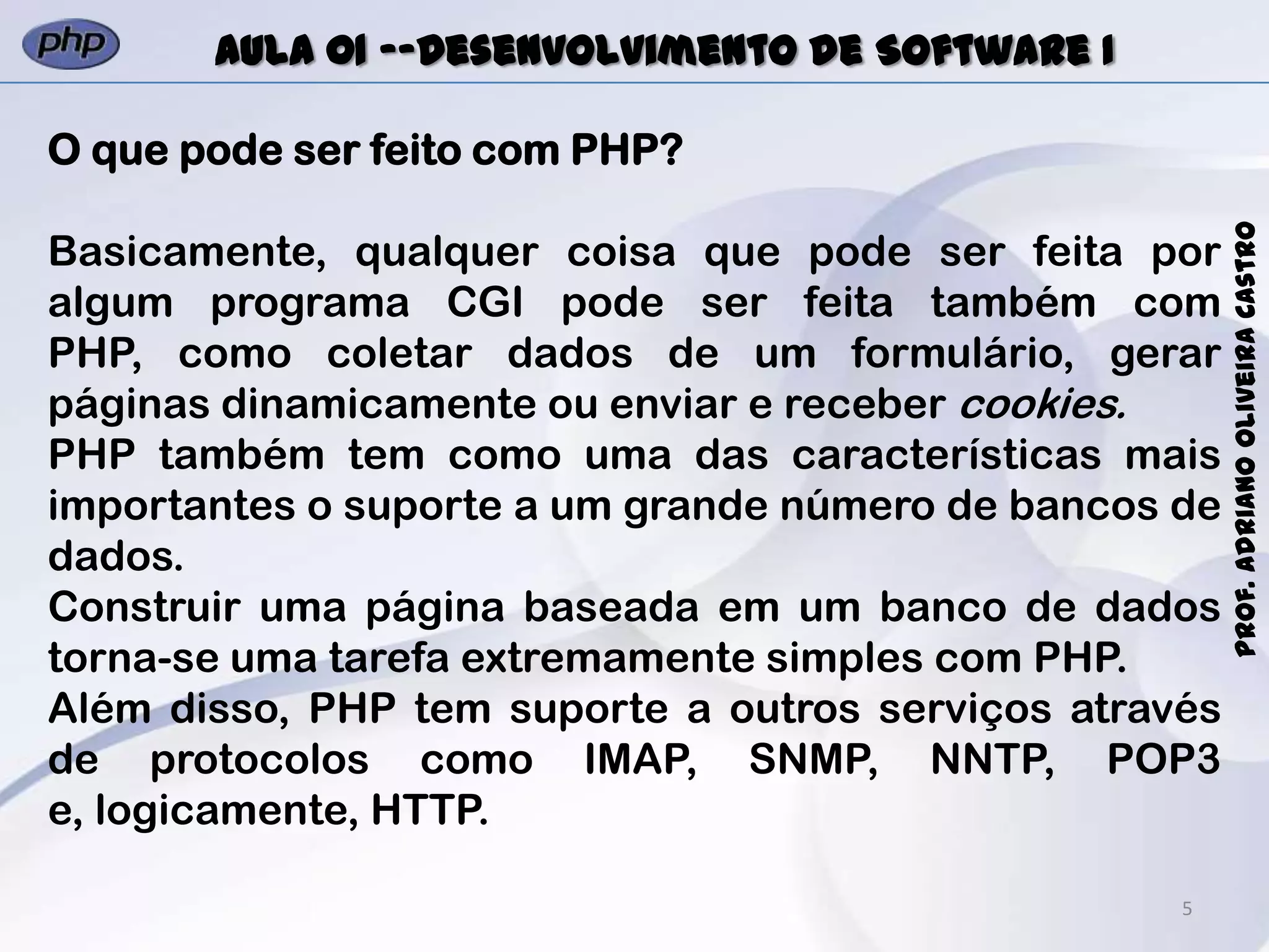 5
Prof.AdrianoOliveiraCastro
Aula 01 -–Desenvolvimento de Software I
O que pode ser feito com PHP?
Basicamente, qualquer coisa que pode ser feita por
algum programa CGI pode ser feita também com
PHP, como coletar dados de um formulário, gerar
páginas dinamicamente ou enviar e receber cookies.
PHP também tem como uma das características mais
importantes o suporte a um grande número de bancos de
dados.
Construir uma página baseada em um banco de dados
torna-se uma tarefa extremamente simples com PHP.
Além disso, PHP tem suporte a outros serviços através
de protocolos como IMAP, SNMP, NNTP, POP3
e, logicamente, HTTP.
 