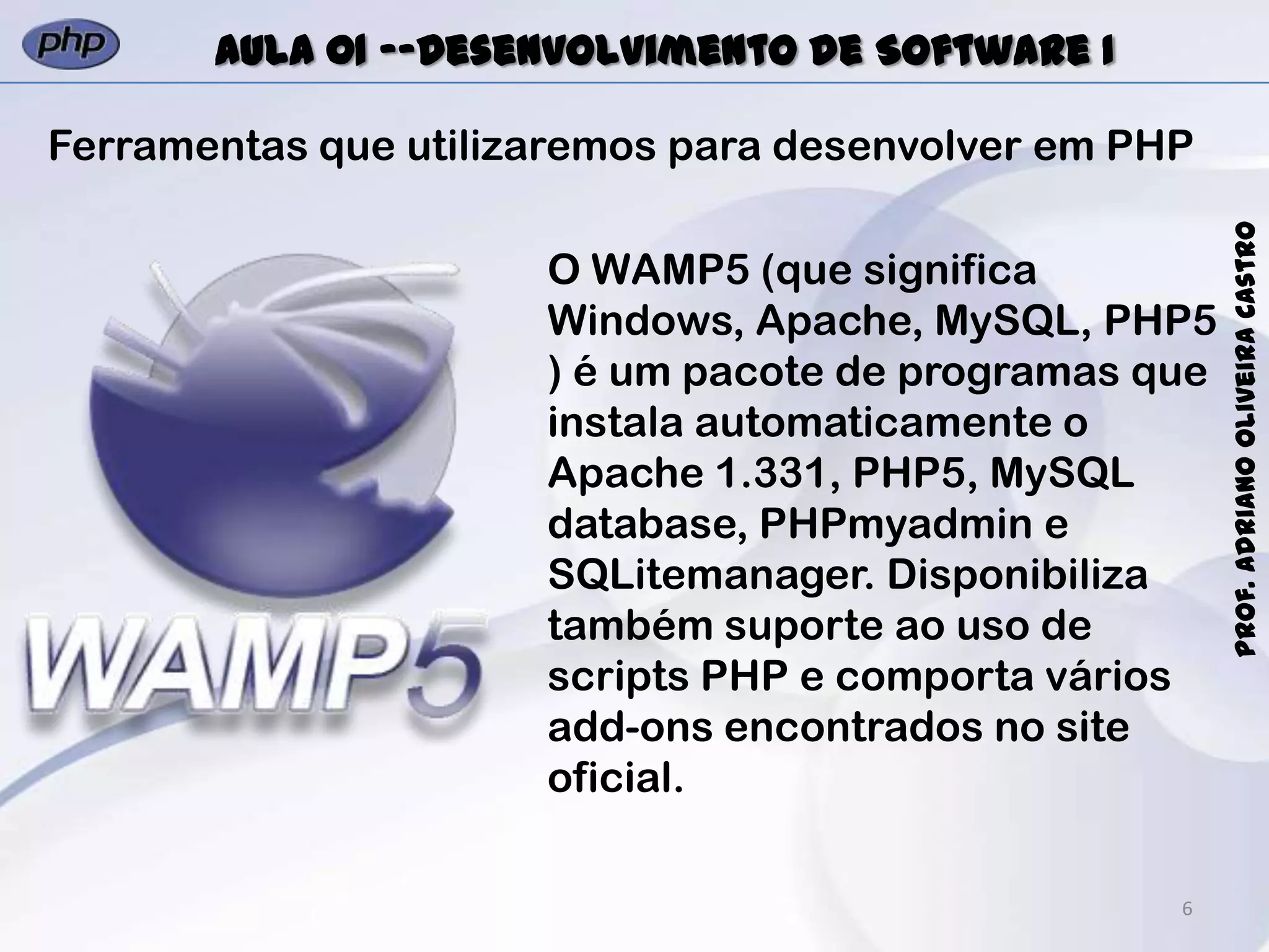 6
Prof.AdrianoOliveiraCastro
Aula 01 -–Desenvolvimento de Software I
Ferramentas que utilizaremos para desenvolver em PHP
O WAMP5 (que significa
Windows, Apache, MySQL, PHP5
) é um pacote de programas que
instala automaticamente o
Apache 1.331, PHP5, MySQL
database, PHPmyadmin e
SQLitemanager. Disponibiliza
também suporte ao uso de
scripts PHP e comporta vários
add-ons encontrados no site
oficial.
 