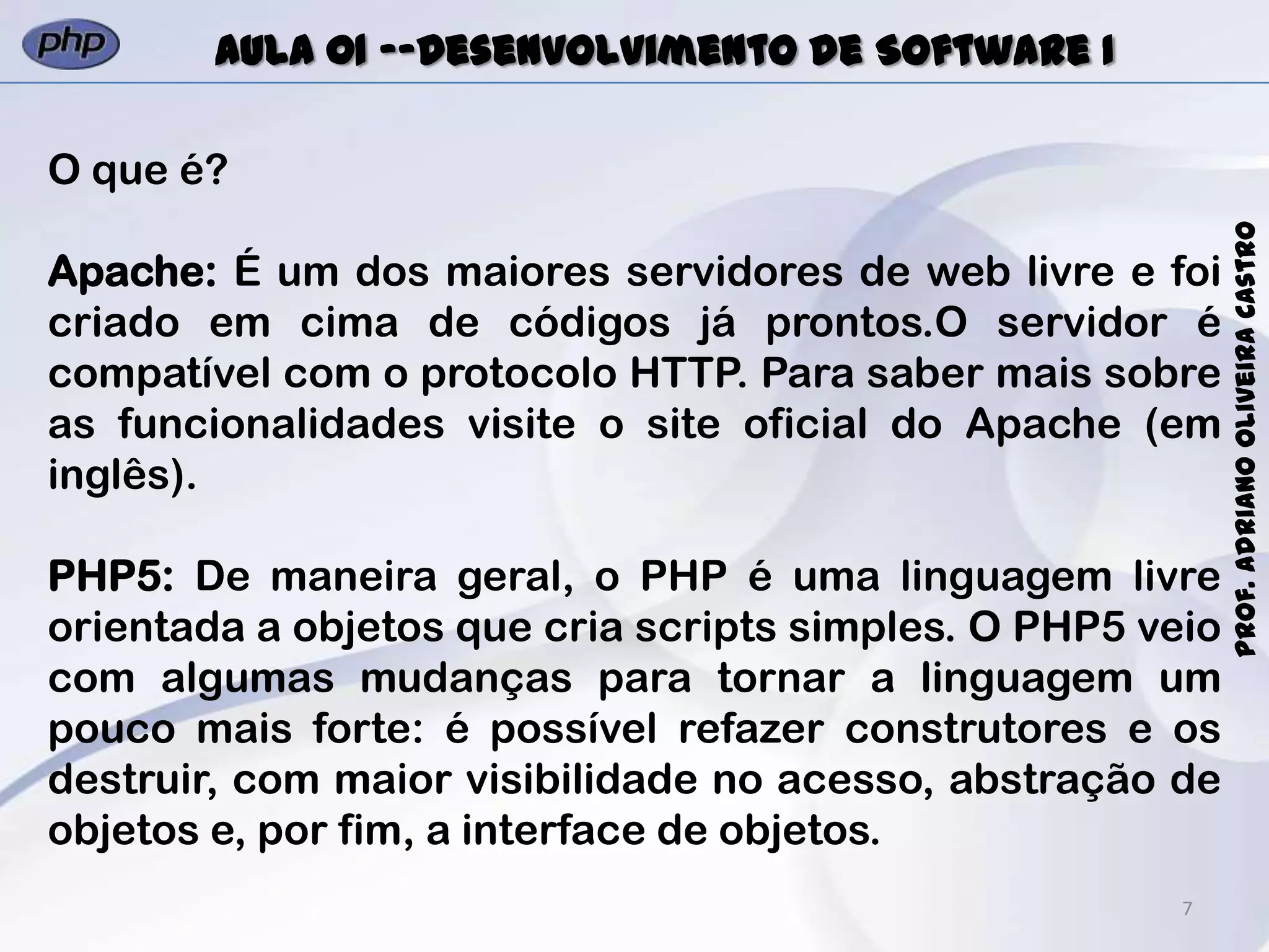 7
Prof.AdrianoOliveiraCastro
Aula 01 -–Desenvolvimento de Software I
O que é?
Apache: É um dos maiores servidores de web livre e foi
criado em cima de códigos já prontos.O servidor é
compatível com o protocolo HTTP. Para saber mais sobre
as funcionalidades visite o site oficial do Apache (em
inglês).
PHP5: De maneira geral, o PHP é uma linguagem livre
orientada a objetos que cria scripts simples. O PHP5 veio
com algumas mudanças para tornar a linguagem um
pouco mais forte: é possível refazer construtores e os
destruir, com maior visibilidade no acesso, abstração de
objetos e, por fim, a interface de objetos.
 