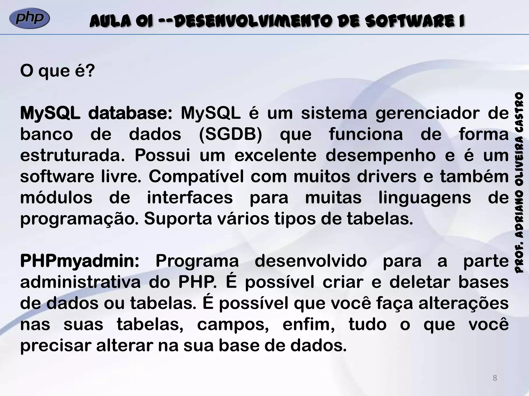 8
Prof.AdrianoOliveiraCastro
Aula 01 -–Desenvolvimento de Software I
O que é?
MySQL database: MySQL é um sistema gerenciador de
banco de dados (SGDB) que funciona de forma
estruturada. Possui um excelente desempenho e é um
software livre. Compatível com muitos drivers e também
módulos de interfaces para muitas linguagens de
programação. Suporta vários tipos de tabelas.
PHPmyadmin: Programa desenvolvido para a parte
administrativa do PHP. É possível criar e deletar bases
de dados ou tabelas. É possível que você faça alterações
nas suas tabelas, campos, enfim, tudo o que você
precisar alterar na sua base de dados.
 