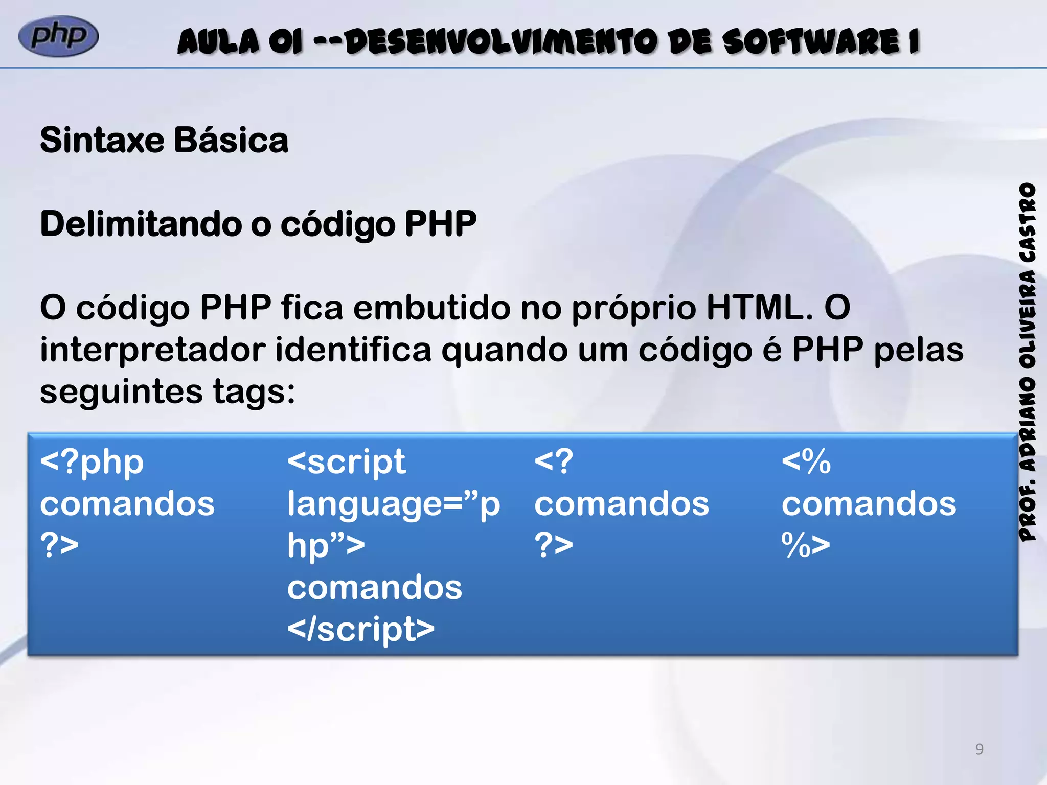 9
Prof.AdrianoOliveiraCastro
Aula 01 -–Desenvolvimento de Software I
Sintaxe Básica
Delimitando o código PHP
O código PHP fica embutido no próprio HTML. O
interpretador identifica quando um código é PHP pelas
seguintes tags:
<?php
comandos
?>
<script
language=”p
hp”>
comandos
</script>
<?
comandos
?>
<%
comandos
%>
 