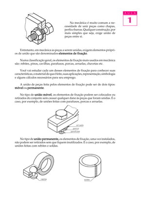 A U L A


                                              Na mecânica é muito comum a ne-             1
                                          cessidade de unir peças como chapas,
                                          perfis e barras. Qualquer construção, por
                                          mais simples que seja, exige união de
                                          peças entre si.



    Entretanto, em mecânica as peças a serem unidas, exigem elementos própri-
os de união que são denominados elementos de fixação
                                                fixação.

    Numa classificação geral, os elementos de fixação mais usados em mecânica
são: rebites, pinos, cavilhas, parafusos, porcas, arruelas, chavetas etc.

     Você vai estudar cada um desses elementos de fixação para conhecer suas
características, o material de que é feito, suas aplicações, representação, simbologia
e alguns cálculos necessários para seu emprego.

   A união de peças feita pelos elementos de fixação pode ser de dois tipos:
móvel ou permanente
         permanente.

     No tipo de união móvel os elementos de fixação podem ser colocados ou
                      móvel,
retirados do conjunto sem causar qualquer dano às peças que foram unidas. É o
caso, por exemplo, de uniões feitas com parafusos, porcas e arruelas.




    No tipo de união permanente, os elementos de fixação, uma vez instalados,
não podem ser retirados sem que fiquem inutilizados. É o caso, por exemplo, de
uniões feitas com rebites e soldas.
 