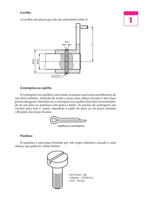 Cavilha                                                                     A U L A

   A cavilha une peças que não são articuladas entre si.
                                                                                1




   Contrapino ou cupilha

    O contrapino ou cupilha é uma haste ou arame com forma semelhante à de
um meio-cilindro, dobrado de modo a fazer uma cabeça circular e tem duas
pernas desiguais. Introduz-se o contrapino ou cupilha num furo na extremida-
de de um pino ou parafuso com porca castelo. As pernas do contrapino são
viradas para trás e, assim, impedem a saída do pino ou da porca durante
vibrações das peças fixadas.



                               cupilha ou contrapino


   Parafuso

    O parafuso é uma peça formada por um corpo cilíndrico roscado e uma
cabeça, que pode ter várias formas.
 