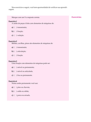 Nos exercícios a seguir, você tem oportunidade de verificar sua aprendi-   A U L A
zagem.

                                                                                1
   Marque com um X a resposta correta.                                        Exercícios

Exercício 1
   A união de peças é feita com elementos de máquinas de:

   a) ( ) transmissão;

   b) ( ) fixação;

   c) ( ) vedação.


Exercício 2
   Rebites, cavilhas, pinos são elementos de máquinas de:

   a) ( ) transmissão;

   b) ( ) articulação;

   c) ( ) fixação.


Exercício 3
   Uma fixação com elementos de máquinas pode ser:

   a) ( ) móvel ou permanente;

   b) ( ) móvel ou articulada;

   c) ( ) fixa ou permanente.


Exercício 4
   Numa união permanente você usa:

   a) ( ) pino ou chaveta;

   b) ( ) solda ou rebite;

   c) ( ) porca ou arruela.
 