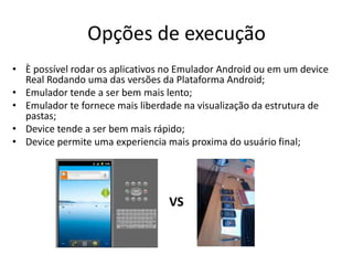 Opções de execução
• È possível rodar os aplicativos no Emulador Android ou em um device
  Real Rodando uma das versões da Plataforma Android;
• Emulador tende a ser bem mais lento;
• Emulador te fornece mais liberdade na visualização da estrutura de
  pastas;
• Device tende a ser bem mais rápido;
• Device permite uma experiencia mais proxima do usuário final;




                                  VS
 