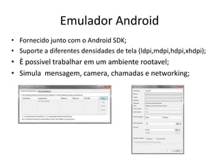 Emulador Android
• Fornecido junto com o Android SDK;
• Suporte a diferentes densidades de tela (ldpi,mdpi,hdpi,xhdpi);
• È possivel trabalhar em um ambiente rootavel;
• Simula mensagem, camera, chamadas e networking;
 