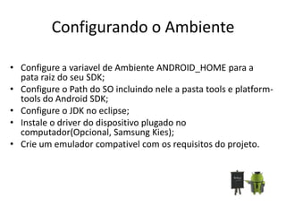 Configurando o Ambiente

• Configure a variavel de Ambiente ANDROID_HOME para a
  pata raiz do seu SDK;
• Configure o Path do SO incluindo nele a pasta tools e platform-
  tools do Android SDK;
• Configure o JDK no eclipse;
• Instale o driver do dispositivo plugado no
  computador(Opcional, Samsung Kies);
• Crie um emulador compativel com os requisitos do projeto.
 