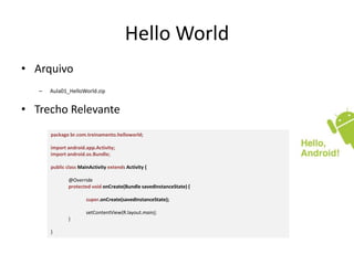 Hello World
• Arquivo
   –   Aula01_HelloWorld.zip


• Trecho Relevante
       package br.com.treinamento.helloworld;

       import android.app.Activity;
       import android.os.Bundle;

       public class MainActivity extends Activity {

               @Override
               protected void onCreate(Bundle savedInstanceState) {

                       super.onCreate(savedInstanceState);

                       setContentView(R.layout.main);
               }

       }
 