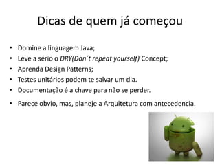 Dicas de quem já começou
•   Domine a linguagem Java;
•   Leve a sério o DRY(Don´t repeat yourself) Concept;
•   Aprenda Design Patterns;
•   Testes unitários podem te salvar um dia.
•   Documentação é a chave para não se perder.
• Parece obvio, mas, planeje a Arquitetura com antecedencia.
 