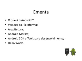 Ementa
•   O que é o Android™;
•   Versões da Plataforma;
•   Arquitetura;
•   Android Market;
•   Android SDK e Tools para desenvolvimento;
•   Hello World.
 