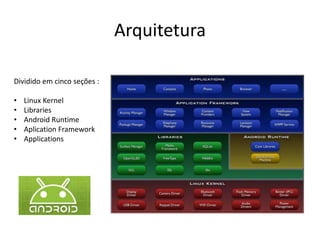 Arquitetura

Dividido em cinco seções :

•   Linux Kernel
•   Libraries
•   Android Runtime
•   Aplication Framework
•   Applications
 
