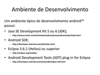 Ambiente de Desenvolvimento
Um ambiente típico de desenvolvimento android™
possui:
• Java SE Development Kit 5 ou 6 (JDK);
   – http://www.oracle.com/technetwork/java/javase/downloads/index.html

• Android SDK;
   – http://developer.android.com/sdk/index.html

• Eclipse 3.6.2 (Helios) ou superior
   – http://eclipse.org/mobile/

• Android Development Tools (ADT) plug-in for Eclipse
   – http://developer.android.com/tools/sdk/eclipse-adt.html
 
