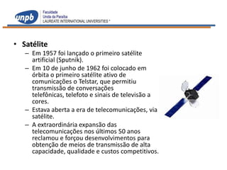 • Satélite
   – Em 1957 foi lançado o primeiro satélite
     artificial (Sputnik).
   – Em 10 de junho de 1962 foi colocado em
     órbita o primeiro satélite ativo de
     comunicações o Telstar, que permitiu
     transmissão de conversações
     telefônicas, telefoto e sinais de televisão a
     cores.
   – Estava aberta a era de telecomunicações, via
     satélite.
   – A extraordinária expansão das
     telecomunicações nos últimos 50 anos
     reclamou e forçou desenvolvimentos para
     obtenção de meios de transmissão de alta
     capacidade, qualidade e custos competitivos.
 
