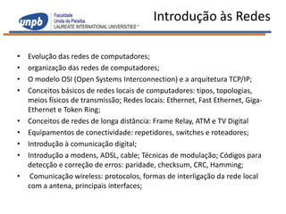 Introdução às Redes

•   Evolução das redes de computadores;
•   organização das redes de computadores;
•   O modelo OSI (Open Systems Interconnection) e a arquitetura TCP/IP;
•   Conceitos básicos de redes locais de computadores: tipos, topologias,
    meios físicos de transmissão; Redes locais: Ethernet, Fast Ethernet, Giga-
    Ethernet e Token Ring;
•   Conceitos de redes de longa distância: Frame Relay, ATM e TV Digital
•   Equipamentos de conectividade: repetidores, switches e roteadores;
•   Introdução à comunicação digital;
•   Introdução a modens, ADSL, cable; Técnicas de modulação; Códigos para
    detecção e correção de erros: paridade, checksum, CRC, Hamming;
•    Comunicação wireless: protocolos, formas de interligação da rede local
    com a antena, principais interfaces;
 