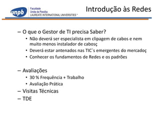 Introdução às Redes

– O que o Gestor de TI precisa Saber?
   • Não deverá ser especialista em clipagem de cabos e nem
     muito menos instalador de cabosç
   • Deverá estar antenados nas TIC´s emergentes do mercadoç
   • Conhecer os fundamentos de Redes e os padrões

– Avaliações
   • 30 % Frequência + Trabalho
   • Avaliação Prática
– Visitas Técnicas
– TDE
 