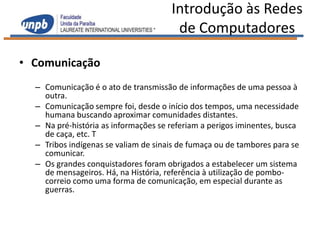 Introdução às Redes
                                       de Computadores

• Comunicação
  – Comunicação é o ato de transmissão de informações de uma pessoa à
    outra.
  – Comunicação sempre foi, desde o início dos tempos, uma necessidade
    humana buscando aproximar comunidades distantes.
  – Na pré-história as informações se referiam a perigos iminentes, busca
    de caça, etc. T
  – Tribos indígenas se valiam de sinais de fumaça ou de tambores para se
    comunicar.
  – Os grandes conquistadores foram obrigados a estabelecer um sistema
    de mensageiros. Há, na História, referência à utilização de pombo-
    correio como uma forma de comunicação, em especial durante as
    guerras.
 