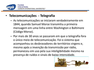 • Telecomunicações - Telegrafia
  – As telecomunicações se iniciaram verdadeiramente em
    1844, quando Samuel Morse transmitiu a primeira
    mensagem em uma linha entre Washington e Baltimore
    (Código Morse).
  – Por mais de 30 anos se passaram em que a telegrafia fora
    o único meio de telecomunicação. Foi o sistema que
    acompanhou os desbravadores de territórios virgens e,
    mesmo após a invenção da transmissão por rádio,
    permaneceu em uso pela sua inteligibilidade mesmo na
    presença de ruídos e sinais de baixa intensidade.
 