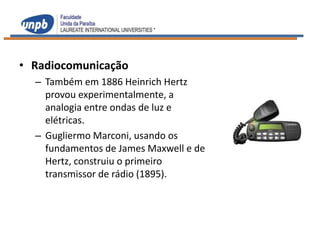 • Radiocomunicação
  – Também em 1886 Heinrich Hertz
    provou experimentalmente, a
    analogia entre ondas de luz e
    elétricas.
  – Gugliermo Marconi, usando os
    fundamentos de James Maxwell e de
    Hertz, construiu o primeiro
    transmissor de rádio (1895).
 