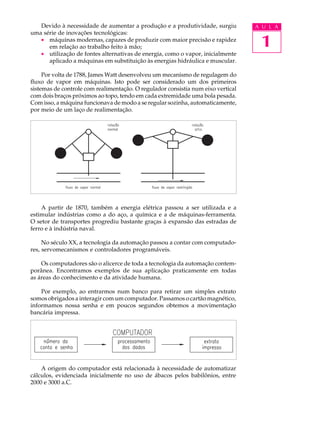 Devido à necessidade de aumentar a produção e a produtividade, surgiu          A U L A
uma série de inovações tecnológicas:
   · máquinas modernas, capazes de produzir com maior precisão e rapidez
      em relação ao trabalho feito à mão;                                          1
   · utilização de fontes alternativas de energia, como o vapor, inicialmente
      aplicado a máquinas em substituição às energias hidráulica e muscular.

     Por volta de 1788, James Watt desenvolveu um mecanismo de regulagem do
fluxo de vapor em máquinas. Isto pode ser considerado um dos primeiros
sistemas de controle com realimentação. O regulador consistia num eixo vertical
com dois braços próximos ao topo, tendo em cada extremidade uma bola pesada.
Com isso, a máquina funcionava de modo a se regular sozinha, automaticamente,
por meio de um laço de realimentação.




    A partir de 1870, também a energia elétrica passou a ser utilizada e a
estimular indústrias como a do aço, a química e a de máquinas-ferramenta.
O setor de transportes progrediu bastante graças à expansão das estradas de
ferro e à indústria naval.

     No século XX, a tecnologia da automação passou a contar com computado-
res, servomecanismos e controladores programáveis.

    Os computadores são o alicerce de toda a tecnologia da automação contem-
porânea. Encontramos exemplos de sua aplicação praticamente em todas
as áreas do conhecimento e da atividade humana.

    Por exemplo, ao entrarmos num banco para retirar um simples extrato
somos obrigados a interagir com um computador. Passamos o cartão magnético,
informamos nossa senha e em poucos segundos obtemos a movimentação
bancária impressa.




    A origem do computador está relacionada à necessidade de automatizar
cálculos, evidenciada inicialmente no uso de ábacos pelos babilônios, entre
2000 e 3000 a.C.
 
