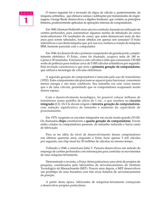 A U L A       O marco seguinte foi a invenção da régua de cálculo e, posteriormente, da
          máquina aritmética, que efetuava somas e subtrações por transmissões de engre-

 1        nagens. George Boole desenvolveu a álgebra booleana, que contém os princípios
          binários, posteriormente aplicados às operações internas de computadores.

              Em 1880, Herman Hollerith criou um novo método, baseado na utilização de
          cartões perfurados, para automatizar algumas tarefas de tabulação do censo
          norte-americano. Os resultados do censo, que antes demoravam mais de dez
          anos para serem tabulados, foram obtidos em apenas seis semanas! O êxito
          intensificou o uso desta máquina que, por sua vez, norteou a criação da máquina
          IBM, bastante parecida com o computador.

              Em 1946, foi desenvolvido o primeiro computador de grande porte, comple-
          tamente eletrônico. O Eniac, como foi chamado, ocupava mais de 180 m²
          e pesava 30 toneladas. Funcionava com válvulas e relês que consumiam 150.000
          watts de potência para realizar cerca de 5.000 cálculos aritméticos por segundo.
          Esta invenção caracterizou o que seria a primeira geração de computadores
                                                                           computadores,
          que utilizava tecnologia de válvulas eletrônicas.

              A segunda geração de computadores é marcada pelo uso de transistores
          (1952). Estes componentes não precisam se aquecer para funcionar, consomem
          menos energia e são mais confiáveis. Seu tamanho era cem vezes menor
          que o de uma válvula, permitindo que os computadores ocupassem muito
          menos espaço.

              Com o desenvolvimento tecnológico, foi possível colocar milhares de
          transistores numa pastilha de silício de 1 cm², o que resultou no circuito
          integrado (CI). Os CIs deram origem à terceira geração de computadores
                                                                     computadores,
          com redução significativa de tamanho e aumento da capacidade de
          processamento.

              Em 1975, surgiram os circuitos integrados em escala muito grande (VLSI).
          Os chamados chips constituíram a quarta geração de computadores Foram
                                                                computadores.
          então criados os computadores pessoais, de tamanho reduzido e baixo custo
          de fabricação.

              Para se ter idéia do nível de desenvolvimento desses computadores
          nos últimos quarenta anos, enquanto o Eniac fazia apenas 5 mil cálculos
          por segundo, um chip atual faz 50 milhões de cálculos no mesmo tempo.

              Voltando a 1948, o americano John T. Parsons desenvolveu um método de
          emprego de cartões perfurados com informações para controlar os movimentos
          de uma máquina-ferramenta.

              Demonstrado o invento, a Força Aérea patrocinou uma série de projetos de
          pesquisa, coordenados pelo laboratório de servomecanismos do Instituto
          Tecnológico de Massachusetts (MIT). Poucos anos depois, o MIT desenvolveu
          um protótipo de uma fresadora com três eixos dotados de servomecanismos
          de posição.

              A partir desta época, fabricantes de máquinas-ferramenta começaram
          a desenvolver projetos particulares.
 