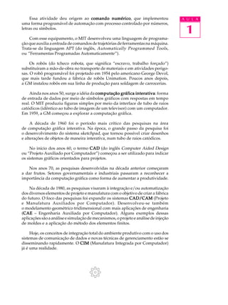 Essa atividade deu origem ao comando numérico que implementou
                                          numérico,                                  A U L A
uma forma programável de automação com processo controlado por números,
letras ou símbolos.
                                                                                      1
    Com esse equipamento, o MIT desenvolveu uma linguagem de programa-
ção que auxilia a entrada de comandos de trajetórias de ferramentas na máquina.
Trata-se da linguagem APT (do inglês, Automatically Programmed Tools ,
ou “Ferramentas Programadas Automaticamente”).

     Os robôs (do tcheco robota, que significa “escravo, trabalho forçado”)
substituíram a mão-de-obra no transporte de materiais e em atividades perigo-
sas. O robô programável foi projetado em 1954 pelo americano George Devol,
que mais tarde fundou a fábrica de robôs Unimation. Poucos anos depois,
a GM instalou robôs em sua linha de produção para soldagem de carrocerias.

    Ainda nos anos 50, surge a idéia da computação gráfica interativa forma
                                                           interativa:
de entrada de dados por meio de símbolos gráficos com respostas em tempo
real. O MIT produziu figuras simples por meio da interface de tubo de raios
catódicos (idêntico ao tubo de imagem de um televisor) com um computador.
Em 1959, a GM começou a explorar a computação gráfica.

     A década de 1960 foi o período mais crítico das pesquisas na área
de computação gráfica interativa. Na época, o grande passo da pesquisa foi
o desenvolvimento do sistema sketchpad, que tornou possível criar desenhos
e alterações de objetos de maneira interativa, num tubo de raios catódicos.

    No início dos anos 60, o termo CAD (do inglês Computer Aided Design
ou “Projeto Auxiliado por Computador”) começou a ser utilizado para indicar
os sistemas gráficos orientados para projetos.

    Nos anos 70, as pesquisas desenvolvidas na década anterior começaram
a dar frutos. Setores governamentais e industriais passaram a reconhecer a
importância da computação gráfica como forma de aumentar a produtividade.

    Na década de 1980, as pesquisas visaram à integração e/ou automatização
dos diversos elementos de projeto e manufatura com o objetivo de criar a fábrica
do futuro. O foco das pesquisas foi expandir os sistemas CAD/CAM (Projeto
e Manufatura Auxiliados por Computador). Desenvolveu-se também
o modelamento geométrico tridimensional com mais aplicações de engenharia
(CAE – Engenharia Auxiliada por Computador). Alguns exemplos dessas
 CAE
aplicações são a análise e simulação de mecanismos, o projeto e análise de injeção
de moldes e a aplicação do método dos elementos finitos.

     Hoje, os conceitos de integração total do ambiente produtivo com o uso dos
sistemas de comunicação de dados e novas técnicas de gerenciamento estão se
disseminando rapidamente. O CIM (Manufatura Integrada por Computador)
já é uma realidade.
 