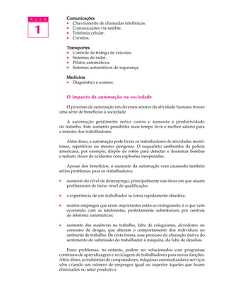 A U L A       Comunicações
              · Chaveamento de chamadas telefônicas.

 1            · Comunicações via satélite.
              · Telefonia celular.
              · Correios.

              Transportes
              · Controle de tráfego de veículos.
              · Sistemas de radar.
              · Pilotos automáticos.
              · Sistemas automáticos de segurança.

              Medicina
              · Diagnóstico e exames.


              O impacto da automação na sociedade

             O processo de automação em diversos setores da atividade humana trouxe
          uma série de benefícios à sociedade.

              A automação geralmente reduz custos e aumenta a produtividade
          do trabalho. Este aumento possibilita mais tempo livre e melhor salário para
          a maioria dos trabalhadores.

              Além disso, a automação pode livrar os trabalhadores de atividades monó-
          tonas, repetitivas ou mesmo perigosas. O esquadrão antibomba da polícia
          americana, por exemplo, dispõe de robôs para detectar e desarmar bombas
          e reduzir riscos de acidentes com explosões inesperadas.

              Apesar dos benefícios, o aumento da automação vem causando também
          sérios problemas para os trabalhadores:

          ·   aumento do nível de desemprego, principalmente nas áreas em que atuam
              profissionais de baixo nível de qualificação;

          ·   a experiência de um trabalhador se torna rapidamente obsoleta;

          ·   muitos empregos que eram importantes estão se extinguindo: é o que vem
              ocorrendo com as telefonistas, perfeitamente substituíveis por centrais
              de telefonia automáticas;

          ·   aumento das ausências no trabalho, falta de coleguismo, alcoolismo ou
              consumo de drogas, que alteram o comportamento dos indivíduos no
              ambiente de trabalho. De certa forma, esse processo de alienação deriva do
              sentimento de submissão do trabalhador à máquina, da falta de desafios.

              Esses problemas, no entanto, podem ser solucionados com programas
          contínuos de aprendizagem e reciclagem de trabalhadores para novas funções.
          Além disso, as indústrias de computadores, máquinas automatizadas e serviços
          vêm criando um número de empregos igual ou superior àqueles que foram
          eliminados no setor produtivo.
 