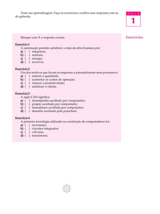 Teste sua aprendizagem. Faça os exercícios e confira suas respostas com as   A U L A
do gabarito.

                                                                                   1
    Marque com X a resposta correta.                                             Exercícios

Exercício 1
   A automação permite substituir a mão-de-obra humana por:
   a) ( ) máquinas;
   b) ( ) animais;
   c) ( ) energia;
   d) ( ) escravos.

Exercício 2
   Um dos motivos que levam as empresas a automatizarem seus processos é:
   a) ( ) reduzir a qualidade;
   b) ( ) aumentar os custos de operação;
   c) ( ) reduzir a produtividade;
   d) ( ) satisfazer o cliente.

Exercício 3
   A sigla CAD significa:
   a) ( ) desempenho auxiliado por computador;
   b) ( ) projeto auxiliado por computador;
   c) ( ) manufatura auxiliada por computador;
   d) ( ) desenho auxiliado pela prancheta.

Exercício 4
   A primeira tecnologia utilizada na construção de computadores foi:
   a) ( ) inversores;
   b) ( ) circuitos integrados;
   c) ( ) válvulas;
   d) ( ) transistores.
 