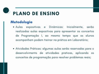PLANO DE ENSINO
Metodologia
Aulas expositivas e Dinâmicas: Inicialmente, serão
realizadas aulas expositivas para apresentar os conceitos
de Programação I, ao mesmo tempo que os alunos
acompanham podem treinar na prática em Laboratório;
Atividades Práticas: algumas aulas serão reservadas para o
desenvolvimento de atividades praticas, aplicando os
conceitos de programação para resolver problemas reais;
 