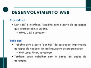 DESENVOLVIMENTO WEB
Front-End
Dar vida” à interface. Trabalha com a parte da aplicação
que interage com o usuário.
HTML, CSS e Javascrit
Back-End
Trabalha com a parte “por trás” da aplicação. Implementa
as regras de negócio. Utiliza linguagem de programação:
PHP, Java, Pyton, Javascript
Também pode trabalhar com o banco de dados da
aplicação.
 