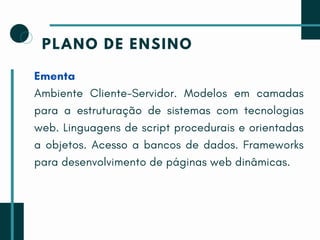 PLANO DE ENSINO
Ementa
Ambiente Cliente-Servidor. Modelos em camadas
para a estruturação de sistemas com tecnologias
web. Linguagens de script procedurais e orientadas
a objetos. Acesso a bancos de dados. Frameworks
para desenvolvimento de páginas web dinâmicas.
 
