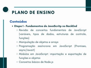 PLANO DE ENSINO
Conteúdos
Etapa 1 - Fundamentos de JavaScritp no BackEnd
Revisão de conceitos fundamentais de JavaScript
(variáveis, tipos de dados, estruturas de controle,
funções)
Manipulação de objetos e arrays
Programação assíncrona em JavaScript (Promises,
async/await)
Módulos em JavaScript: importação e exportação de
funções e objetos
Conceitos básico de Node.js
 