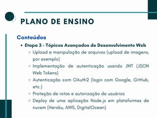 PLANO DE ENSINO
Conteúdos
Etapa 3 - Tópicos Avançados de Desenvolvimento Web
Upload e manipulação de arquivos (upload de imagens,
por exemplo)
Implementação de autenticação usando JWT (JSON
Web Tokens)
Autenticação com OAuth2 (login com Google, GitHub,
etc.)
Proteção de rotas e autorização de usuários
Deploy de uma aplicação Node.js em plataformas de
nuvem (Heroku, AWS, DigitalOcean)
 