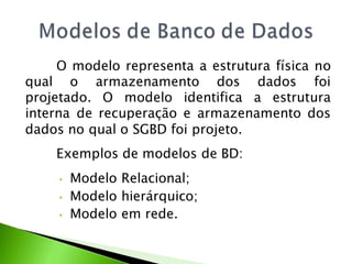 O modelo representa a estrutura física no
qual o armazenamento dos dados foi
projetado. O modelo identifica a estrutura
interna de recuperação e armazenamento dos
dados no qual o SGBD foi projeto.
    Exemplos de modelos de BD:
     •   Modelo Relacional;
     •   Modelo hierárquico;
     •   Modelo em rede.
 