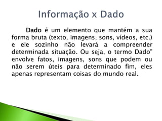 Dado é um elemento que mantém a sua
forma bruta (texto, imagens, sons, vídeos, etc.)
e ele sozinho não levará a compreender
determinada situação. Ou seja, o termo Dado”
envolve fatos, imagens, sons que podem ou
não serem úteis para determinado fim, eles
apenas representam coisas do mundo real.
 