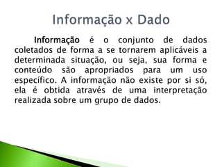 Informação é o conjunto de dados
coletados de forma a se tornarem aplicáveis a
determinada situação, ou seja, sua forma e
conteúdo são apropriados para um uso
específico. A informação não existe por si só,
ela é obtida através de uma interpretação
realizada sobre um grupo de dados.
 