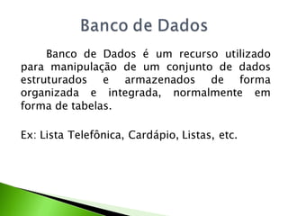 Banco de Dados é um recurso utilizado
para manipulação de um conjunto de dados
estruturados e armazenados de forma
organizada e integrada, normalmente em
forma de tabelas.

Ex: Lista Telefônica, Cardápio, Listas, etc.
 